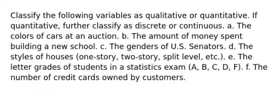 Classify the following variables as qualitative or quantitative. If quantitative, further classify as discrete or continuous. a. The colors of cars at an auction. b. The amount of money spent building a new school. c. The genders of U.S. Senators. d. The styles of houses (one-story, two-story, split level, etc.). e. The letter grades of students in a statistics exam (A, B, C, D, F). f. The number of credit cards owned by customers.