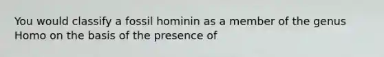 You would classify a fossil hominin as a member of the genus Homo on the basis of the presence of