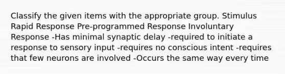 Classify the given items with the appropriate group. Stimulus Rapid Response Pre-programmed Response Involuntary Response -Has minimal synaptic delay -required to initiate a response to sensory input -requires no conscious intent -requires that few neurons are involved -Occurs the same way every time