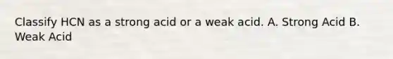 Classify HCN as a strong acid or a weak acid. A. Strong Acid B. Weak Acid