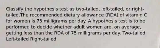 Classify the hypothesis test as two-tailed, left-tailed, or right-tailed.The recommended dietary allowance (RDA) of vitamin C for women is 75 milligrams per day. A hypothesis test is to be performed to decide whether adult women are, on average, getting less than the RDA of 75 milligrams per day. Two-tailed Left-tailed Right-tailed