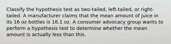 Classify the hypothesis test as two-tailed, left-tailed, or right-tailed. A manufacturer claims that the mean amount of juice in its 16 oz bottles is 16.1 oz. A consumer advocacy group wants to perform a hypothesis test to determine whether the mean amount is actually less than this.