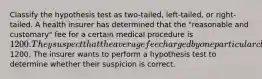 Classify the hypothesis test as two-tailed, left-tailed, or right-tailed. A health insurer has determined that the "reasonable and customary" fee for a certain medical procedure is 1200. They suspect that the average fee charged by one particular clinic for this procedure is higher than1200. The insurer wants to perform a hypothesis test to determine whether their suspicion is correct.