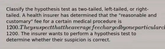 Classify the hypothesis test as two-tailed, left-tailed, or right-tailed. A health insurer has determined that the "reasonable and customary" fee for a certain medical procedure is 1200. They suspect that the average fee charged by one particular clinic for this procedure is higher than1200. The insurer wants to perform a hypothesis test to determine whether their suspicion is correct.