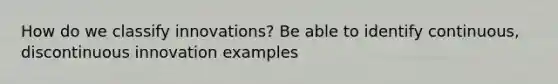 How do we classify innovations? Be able to identify continuous, discontinuous innovation examples