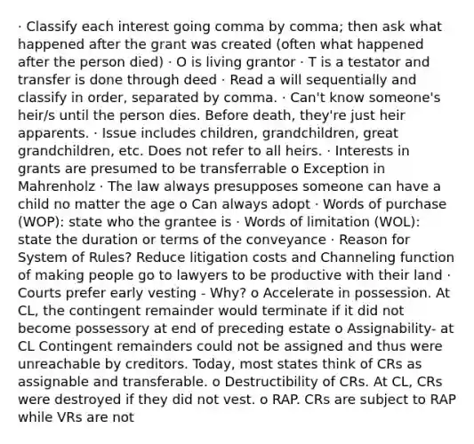 · Classify each interest going comma by comma; then ask what happened after the grant was created (often what happened after the person died) · O is living grantor · T is a testator and transfer is done through deed · Read a will sequentially and classify in order, separated by comma. · Can't know someone's heir/s until the person dies. Before death, they're just heir apparents. · Issue includes children, grandchildren, great grandchildren, etc. Does not refer to all heirs. · Interests in grants are presumed to be transferrable o Exception in Mahrenholz · The law always presupposes someone can have a child no matter the age o Can always adopt · Words of purchase (WOP): state who the grantee is · Words of limitation (WOL): state the duration or terms of the conveyance · Reason for System of Rules? Reduce litigation costs and Channeling function of making people go to lawyers to be productive with their land · Courts prefer early vesting - Why? o Accelerate in possession. At CL, the contingent remainder would terminate if it did not become possessory at end of preceding estate o Assignability- at CL Contingent remainders could not be assigned and thus were unreachable by creditors. Today, most states think of CRs as assignable and transferable. o Destructibility of CRs. At CL, CRs were destroyed if they did not vest. o RAP. CRs are subject to RAP while VRs are not