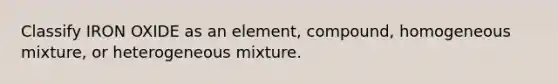 Classify IRON OXIDE as an element, compound, homogeneous mixture, or heterogeneous mixture.