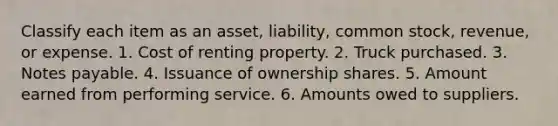 Classify each item as an asset, liability, common stock, revenue, or expense. 1. Cost of renting property. 2. Truck purchased. 3. Notes payable. 4. Issuance of ownership shares. 5. Amount earned from performing service. 6. Amounts owed to suppliers.