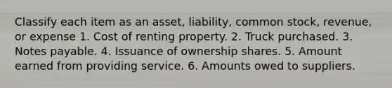 Classify each item as an asset, liability, common stock, revenue, or expense 1. Cost of renting property. 2. Truck purchased. 3. Notes payable. 4. Issuance of ownership shares. 5. Amount earned from providing service. 6. Amounts owed to suppliers.