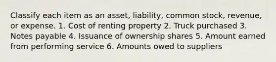 Classify each item as an asset, liability, common stock, revenue, or expense. 1. Cost of renting property 2. Truck purchased 3. Notes payable 4. Issuance of ownership shares 5. Amount earned from performing service 6. Amounts owed to suppliers