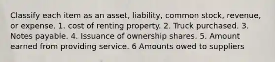 Classify each item as an asset, liability, common stock, revenue, or expense. 1. cost of renting property. 2. Truck purchased. 3. Notes payable. 4. Issuance of ownership shares. 5. Amount earned from providing service. 6 Amounts owed to suppliers