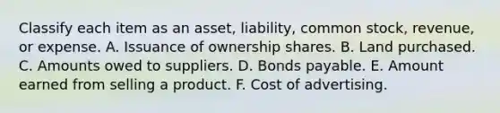 Classify each item as an asset, liability, common stock, revenue, or expense. A. Issuance of ownership shares. B. Land purchased. C. Amounts owed to suppliers. D. Bonds payable. E. Amount earned from selling a product. F. Cost of advertising.