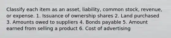 Classify each item as an asset, liability, common stock, revenue, or expense. 1. Issuance of ownership shares 2. Land purchased 3. Amounts owed to suppliers 4. <a href='https://www.questionai.com/knowledge/kvHJpN4vyZ-bonds-payable' class='anchor-knowledge'>bonds payable</a> 5. Amount earned from selling a product 6. Cost of advertising