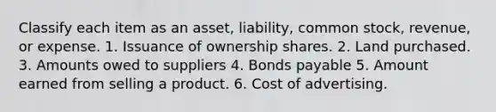 Classify each item as an asset, liability, common stock, revenue, or expense. 1. Issuance of ownership shares. 2. Land purchased. 3. Amounts owed to suppliers 4. Bonds payable 5. Amount earned from selling a product. 6. Cost of advertising.