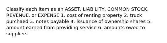 Classify each item as an ASSET, LIABILITY, COMMON STOCK, REVENUE, or EXPENSE 1. cost of renting property 2. truck purchaed 3. notes payable 4. issuance of ownershio shares 5. amount earned from providing service 6. amounts owed to suppliers