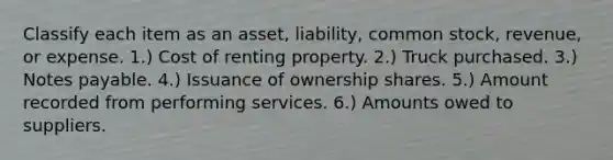 Classify each item as an asset, liability, common stock, revenue, or expense. 1.) Cost of renting property. 2.) Truck purchased. 3.) Notes payable. 4.) Issuance of ownership shares. 5.) Amount recorded from performing services. 6.) Amounts owed to suppliers.