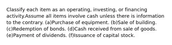 Classify each item as an operating, investing, or financing activity.Assume all items involve cash unless there is information to the contrary. (a)Purchase of equipment. (b)Sale of building. (c)Redemption of bonds. (d)Cash received from sale of goods. (e)Payment of dividends. (f)Issuance of capital stock.