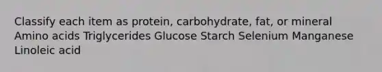 Classify each item as protein, carbohydrate, fat, or mineral Amino acids Triglycerides Glucose Starch Selenium Manganese Linoleic acid