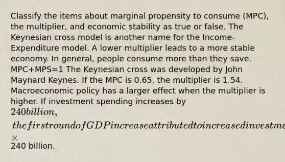 Classify the items about marginal propensity to consume (MPC), the multiplier, and economic stability as true or false. The Keynesian cross model is another name for the Income-Expenditure model. A lower multiplier leads to a more stable economy. In general, people consume more than they save. MPC+MPS=1 The Keynesian cross was developed by John Maynard Keynes. If the MPC is 0.65, the multiplier is 1.54. Macroeconomic policy has a larger effect when the multiplier is higher. If investment spending increases by 240 billion, the first round of GDP increase attributed to increased investment is equal to MPC×240 billion.