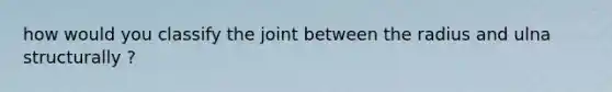 how would you classify the joint between the radius and ulna structurally ?