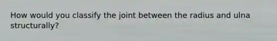 How would you classify the joint between the radius and ulna structurally?