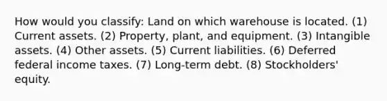 How would you classify: Land on which warehouse is located. (1) Current assets. (2) Property, plant, and equipment. (3) Intangible assets. (4) Other assets. (5) Current liabilities. (6) Deferred federal income taxes. (7) Long-term debt. (8) Stockholders' equity.