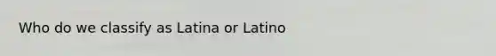 Who do we classify as Latina or Latino