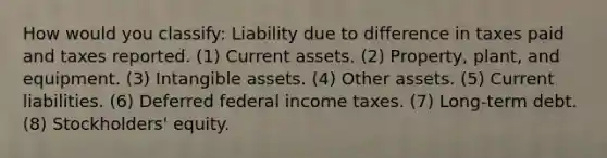 How would you classify: Liability due to difference in taxes paid and taxes reported. (1) Current assets. (2) Property, plant, and equipment. (3) <a href='https://www.questionai.com/knowledge/kfaeAOzavC-intangible-assets' class='anchor-knowledge'>intangible assets</a>. (4) Other assets. (5) Current liabilities. (6) Deferred federal income taxes. (7) Long-term debt. (8) Stockholders' equity.