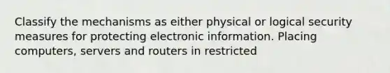 Classify the mechanisms as either physical or logical security measures for protecting electronic information. Placing computers, servers and routers in restricted