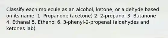 Classify each molecule as an alcohol, ketone, or aldehyde based on its name. 1. Propanone (acetone) 2. 2-propanol 3. Butanone 4. Ethanal 5. Ethanol 6. 3-phenyl-2-propenal (aldehydes and ketones lab)