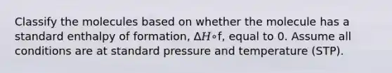 Classify the molecules based on whether the molecule has a standard enthalpy of formation, Δ𝐻∘f, equal to 0. Assume all conditions are at standard pressure and temperature (STP).