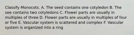 Classify Monocots. A. The seed contains one cotyledon B. The see contains two cotyledons C. Flower parts are usually in multiples of three D. Flower parts are usually in multiples of four or five E. Vascular system is scattered and complex F. Vascular system is organized into a ring