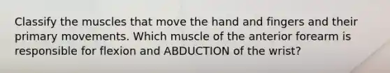 Classify the muscles that move the hand and fingers and their primary movements. Which muscle of the anterior forearm is responsible for flexion and ABDUCTION of the wrist?