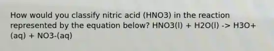 How would you classify nitric acid (HNO3) in the reaction represented by the equation below? HNO3(l) + H2O(l) -> H3O+(aq) + NO3-(aq)