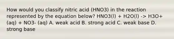 How would you classify nitric acid (HNO3) in the reaction represented by the equation below? HNO3(l) + H2O(l) -> H3O+(aq) + NO3- (aq) A. weak acid B. strong acid C. weak base D. strong base