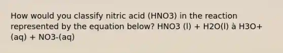 How would you classify nitric acid (HNO3) in the reaction represented by the equation below? HNO3 (l) + H2O(l) à H3O+(aq) + NO3-(aq)