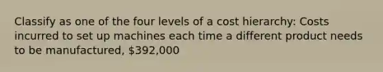 Classify as one of the four levels of a cost hierarchy: Costs incurred to set up machines each time a different product needs to be manufactured, 392,000