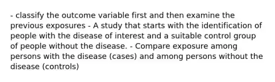 - classify the outcome variable first and then examine the previous exposures - A study that starts with the identification of people with the disease of interest and a suitable control group of people without the disease. - Compare exposure among persons with the disease (cases) and among persons without the disease (controls)