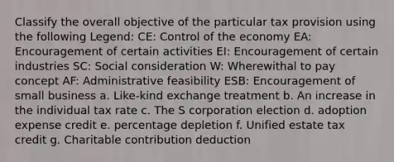 Classify the overall objective of the particular tax provision using the following Legend: CE: Control of the economy EA: Encouragement of certain activities EI: Encouragement of certain industries SC: Social consideration W: Wherewithal to pay concept AF: Administrative feasibility ESB: Encouragement of small business a. Like-kind exchange treatment b. An increase in the individual tax rate c. The S corporation election d. adoption expense credit e. percentage depletion f. Unified estate tax credit g. Charitable contribution deduction