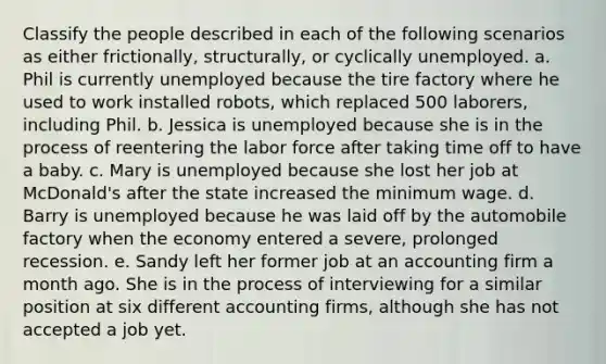 Classify the people described in each of the following scenarios as either frictionally, structurally, or cyclically unemployed. a. Phil is currently unemployed because the tire factory where he used to work installed robots, which replaced 500 laborers, including Phil. b. Jessica is unemployed because she is in the process of reentering the labor force after taking time off to have a baby. c. Mary is unemployed because she lost her job at McDonald's after the state increased the minimum wage. d. Barry is unemployed because he was laid off by the automobile factory when the economy entered a severe, prolonged recession. e. Sandy left her former job at an accounting firm a month ago. She is in the process of interviewing for a similar position at six different accounting firms, although she has not accepted a job yet.