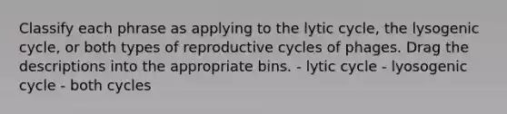 Classify each phrase as applying to the lytic cycle, the lysogenic cycle, or both types of reproductive cycles of phages. Drag the descriptions into the appropriate bins. - lytic cycle - lyosogenic cycle - both cycles