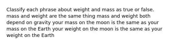 Classify each phrase about weight and mass as true or false. mass and weight are the same thing mass and weight both depend on gravity your mass on the moon is the same as your mass on the Earth your weight on the moon is the same as your weight on the Earth