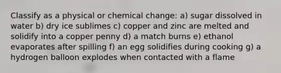 Classify as a physical or chemical change: a) sugar dissolved in water b) dry ice sublimes c) copper and zinc are melted and solidify into a copper penny d) a match burns e) ethanol evaporates after spilling f) an egg solidifies during cooking g) a hydrogen balloon explodes when contacted with a flame