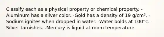 Classify each as a physical property or chemical property. -Aluminum has a silver color. -Gold has a density of 19 g/cm³. -Sodium ignites when dropped in water. -Water bolds at 100°c. -Silver tarnishes. -Mercury is liquid at room temperature.