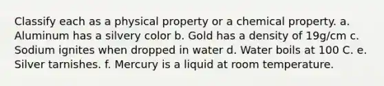 Classify each as a physical property or a chemical property. a. Aluminum has a silvery color b. Gold has a density of 19g/cm c. Sodium ignites when dropped in water d. Water boils at 100 C. e. Silver tarnishes. f. Mercury is a liquid at room temperature.