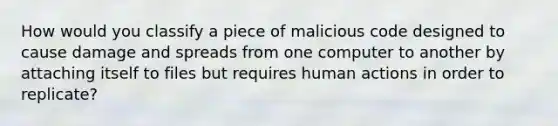 How would you classify a piece of malicious code designed to cause damage and spreads from one computer to another by attaching itself to files but requires human actions in order to replicate?