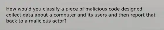 How would you classify a piece of malicious code designed collect data about a computer and its users and then report that back to a malicious actor?