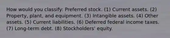 How would you classify: Preferred stock. (1) Current assets. (2) Property, plant, and equipment. (3) <a href='https://www.questionai.com/knowledge/kfaeAOzavC-intangible-assets' class='anchor-knowledge'>intangible assets</a>. (4) Other assets. (5) Current liabilities. (6) Deferred federal income taxes. (7) Long-term debt. (8) Stockholders' equity.