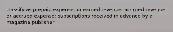 classify as prepaid expense, unearned revenue, accrued revenue or accrued expense: subscriptions received in advance by a magazine publisher