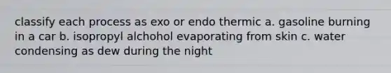 classify each process as exo or endo thermic a. gasoline burning in a car b. isopropyl alchohol evaporating from skin c. water condensing as dew during the night